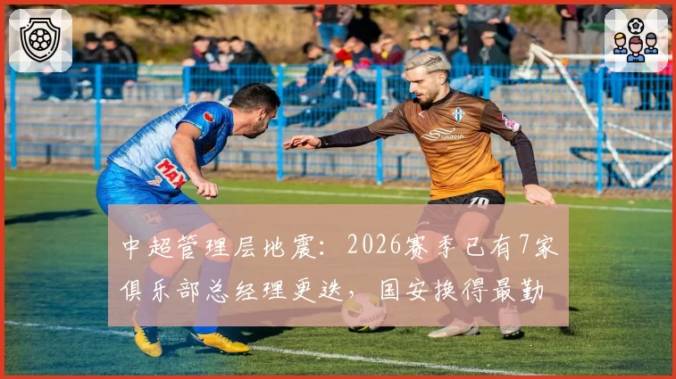 中超管理层地震:2026赛季已有7家俱乐部总经理更迭,国安换得最勤