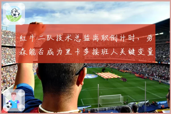 红牛二队技术总监离职倒计时,劳森能否成为里卡多接班人关键变量