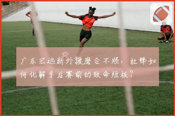 广东宏远新外援磨合不顺,杜锋如何化解季后赛前的致命短板?