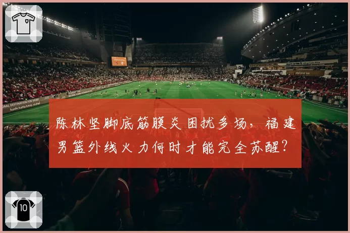 陈林坚脚底筋膜炎困扰多场,福建男篮外线火力何时才能完全苏醒?