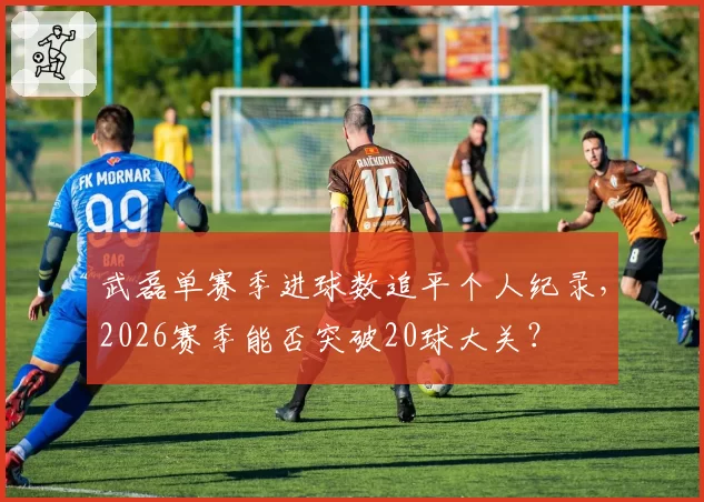 武磊单赛季进球数追平个人纪录,2026赛季能否突破20球大关?