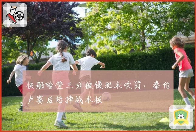 快船哈登三分被侵犯未吹罚,泰伦卢赛后怒摔战术板