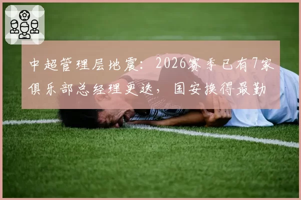 中超管理层地震:2026赛季已有7家俱乐部总经理更迭,国安换得最勤