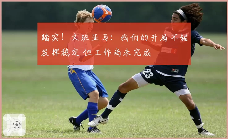 踏实！文班亚马：我们的开局不错发挥稳定 但工作尚未完成