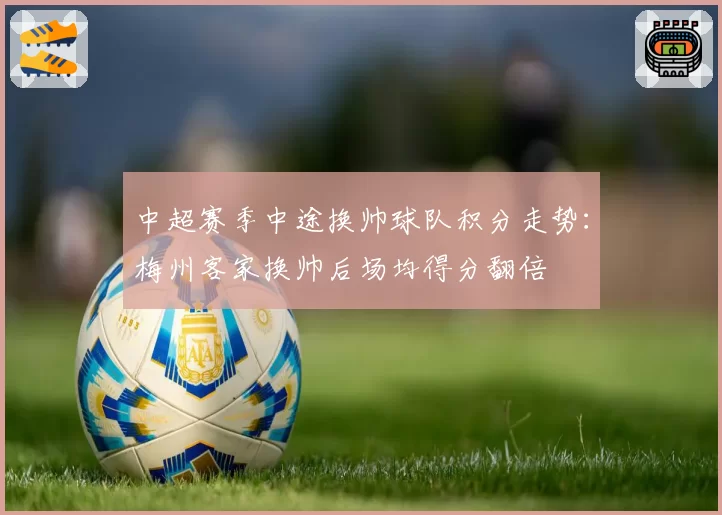 中超赛季中途换帅球队积分走势:梅州客家换帅后场均得分翻倍