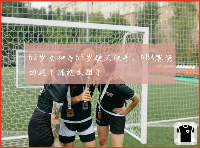62岁女神与65岁硬汉联手,NBA赛场的这个拥抱太甜了
