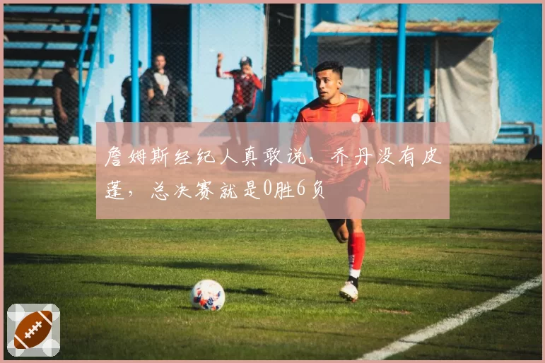 詹姆斯经纪人真敢说,乔丹没有皮蓬,总决赛就是0胜6负