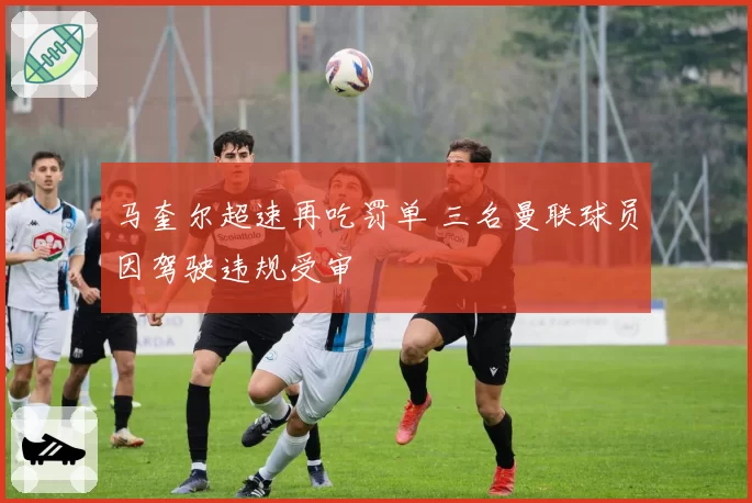 马奎尔超速再吃罚单 三名曼联球员因驾驶违规受审