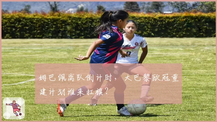 姆巴佩离队倒计时,大巴黎欧冠重建计划谁来扛旗?