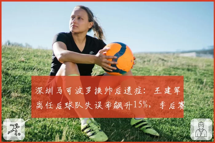 深圳马可波罗换帅后遗症:王建军离任后球队失误率飙升15%,季后赛惨遭一轮游