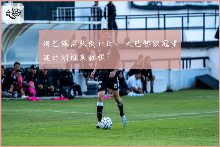 姆巴佩离队倒计时，大巴黎欧冠重建计划谁来扛旗？