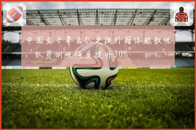 中国女子拳击队更换外籍体能教练,队员训练强度提升30%