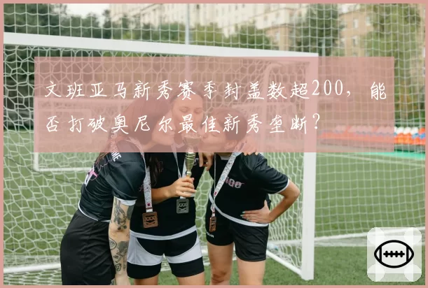 文班亚马新秀赛季封盖数超200，能否打破奥尼尔最佳新秀垄断？