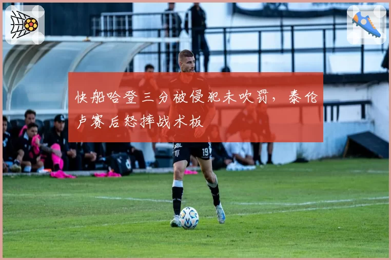 快船哈登三分被侵犯未吹罚,泰伦卢赛后怒摔战术板