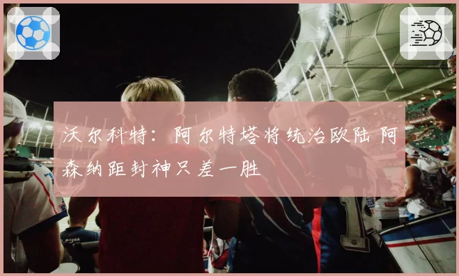 沃尔科特:阿尔特塔将统治欧陆 阿森纳距封神只差一胜