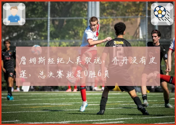 詹姆斯经纪人真敢说,乔丹没有皮蓬,总决赛就是0胜6负