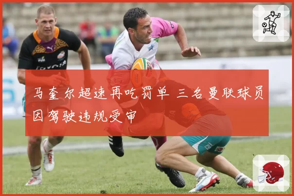 马奎尔超速再吃罚单 三名曼联球员因驾驶违规受审