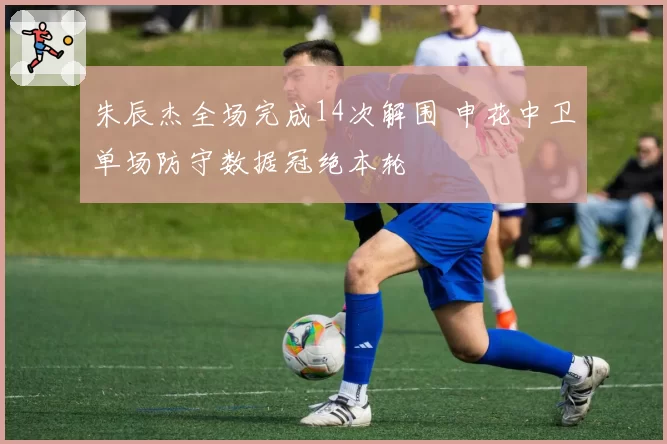 朱辰杰全场完成14次解围 申花中卫单场防守数据冠绝本轮