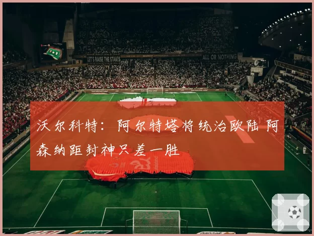 沃尔科特:阿尔特塔将统治欧陆 阿森纳距封神只差一胜