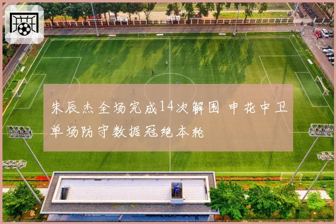 朱辰杰全场完成14次解围 申花中卫单场防守数据冠绝本轮