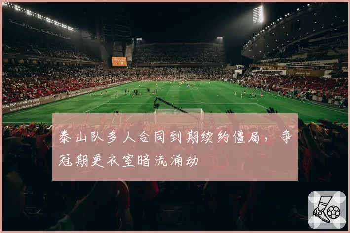 泰山队多人合同到期续约僵局,争冠期更衣室暗流涌动