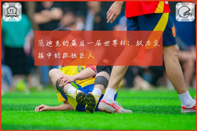 范迪克的最后一届世界杯:权力交接中的孤独巨人