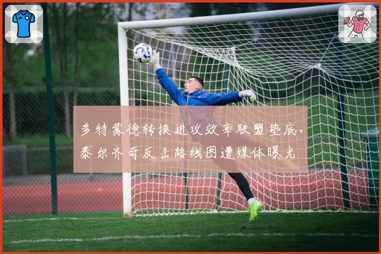 多特蒙德转换进攻效率联盟垫底，泰尔齐奇反击路线图遭媒体曝光
