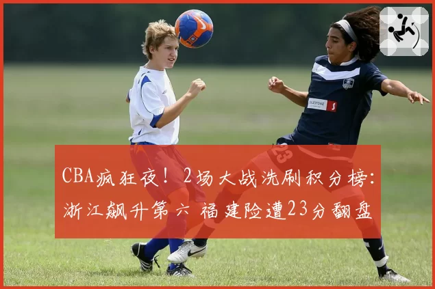 CBA疯狂夜！2场大战洗刷积分榜：浙江飙升第六 福建险遭23分翻盘