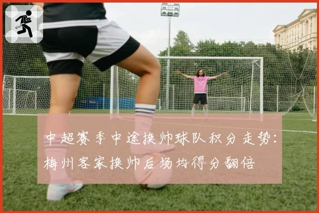 中超赛季中途换帅球队积分走势:梅州客家换帅后场均得分翻倍